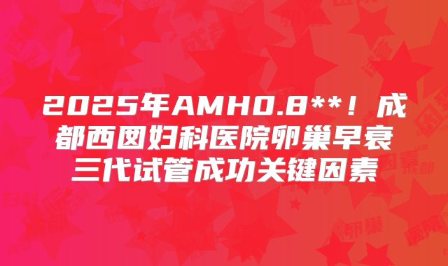 2025年AMH0.8**！成都西囡妇科医院卵巢早衰三代试管成功关键因素