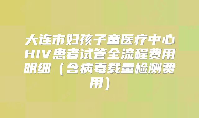 大连市妇孩子童医疗中心HIV患者试管全流程费用明细(含病毒载量检测费用)