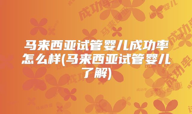 马来西亚试管婴儿成功率怎么样(马来西亚试管婴儿了解)