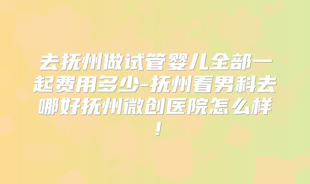 去抚州做试管婴儿全部一起费用多少-抚州看男科去哪好抚州微创医院怎么样！