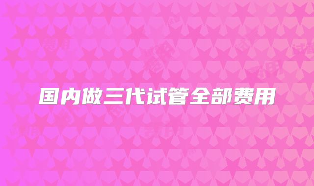 国内做三代试管全部费用