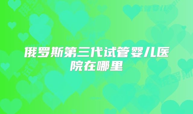 俄罗斯第三代试管婴儿医院在哪里