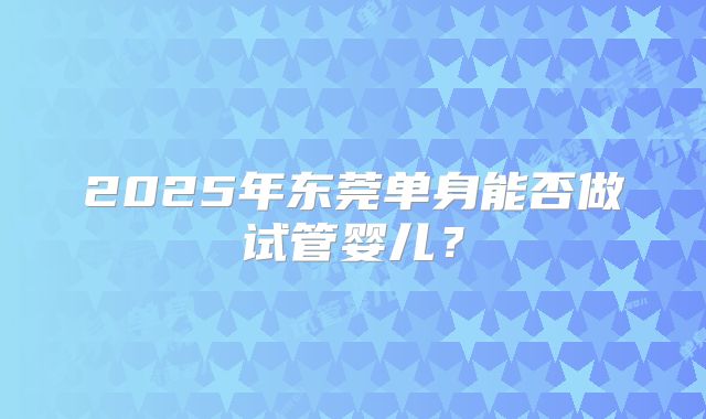 2025年东莞单身能否做试管婴儿？