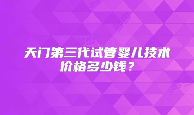 天门第三代试管婴儿技术价格多少钱？