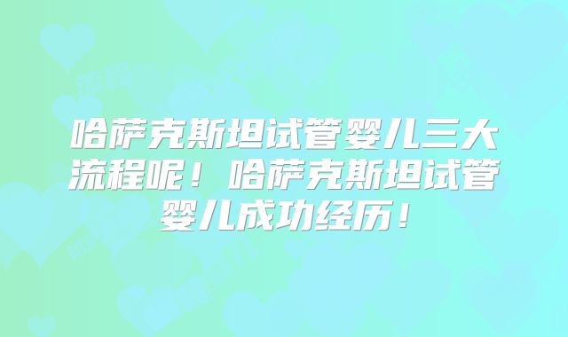 哈萨克斯坦试管婴儿三大流程呢！哈萨克斯坦试管婴儿成功经历！