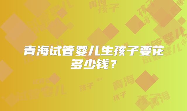 青海试管婴儿生孩子要花多少钱?