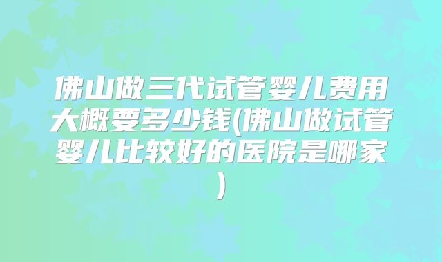 佛山做三代试管婴儿费用大概要多少钱(佛山做试管婴儿比较好的医院是哪家)