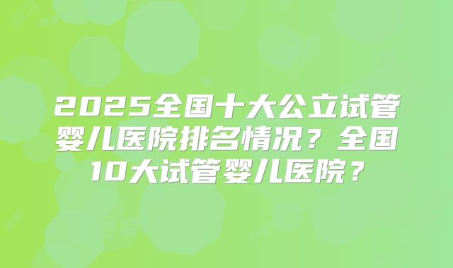 2025全国十大公立试管婴儿医院排名情况?全国10大试管婴儿医院?