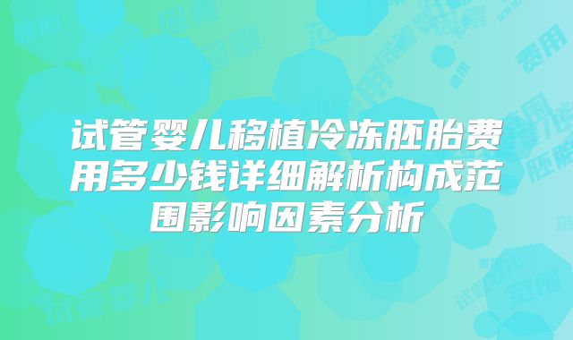 试管婴儿移植冷冻胚胎费用多少钱详细解析构成范围影响因素分析