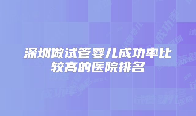 深圳做试管婴儿成功率比较高的医院排名