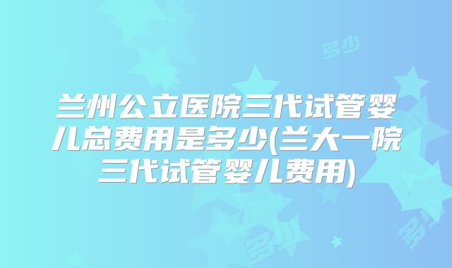 兰州公立医院三代试管婴儿总费用是多少(兰大一院三代试管婴儿费用)