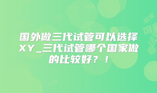 国外做三代试管可以选择XY_三代试管哪个国家做的比较好？！
