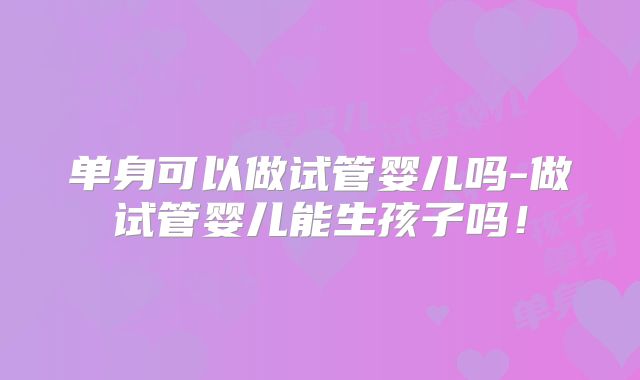 单身可以做试管婴儿吗-做试管婴儿能生孩子吗!