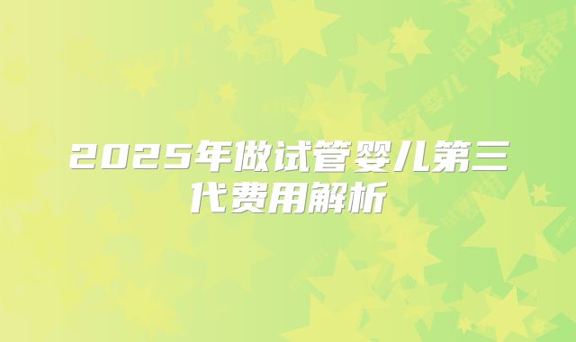 2025年做试管婴儿第三代费用解析