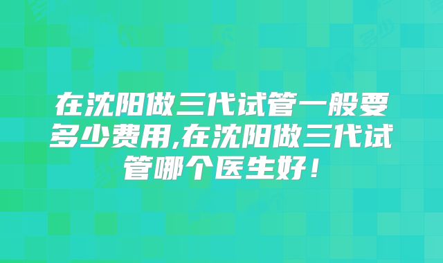 在沈阳做三代试管一般要多少费用,在沈阳做三代试管哪个医生好！
