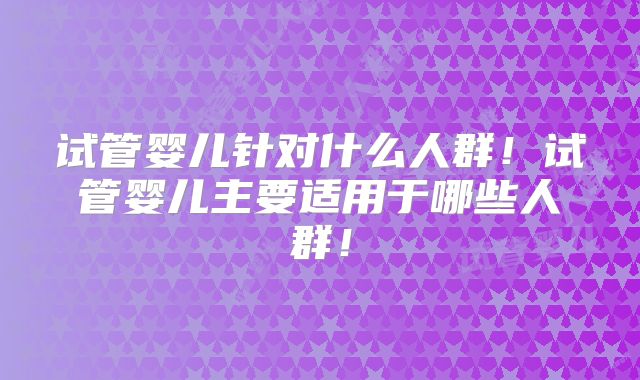 试管婴儿针对什么人群！试管婴儿主要适用于哪些人群！