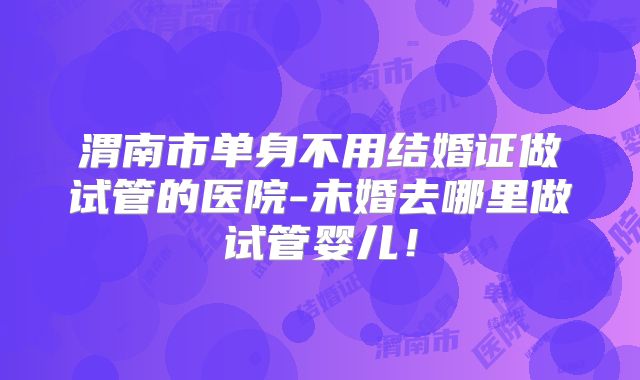 渭南市单身不用结婚证做试管的医院-未婚去哪里做试管婴儿！