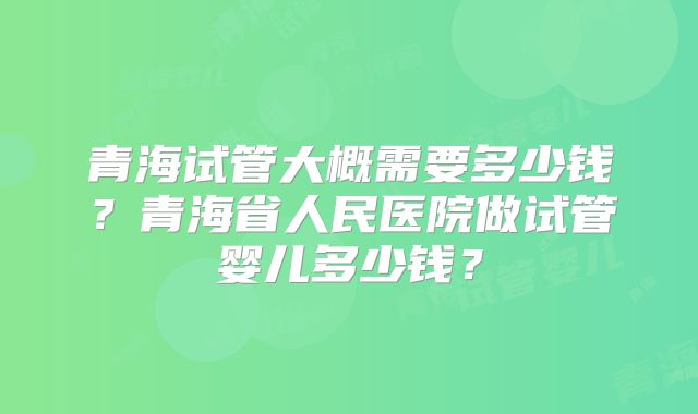 青海试管大概需要多少钱？青海省人民医院做试管婴儿多少钱？