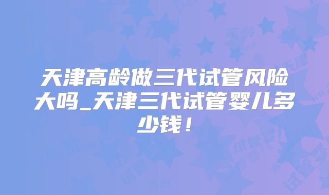 天津高龄做三代试管风险大吗_天津三代试管婴儿多少钱！