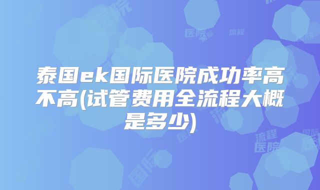 泰国ek国际医院成功率高不高(试管费用全流程大概是多少)