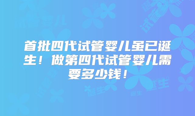 首批四代试管婴儿虽已诞生！做第四代试管婴儿需要多少钱！