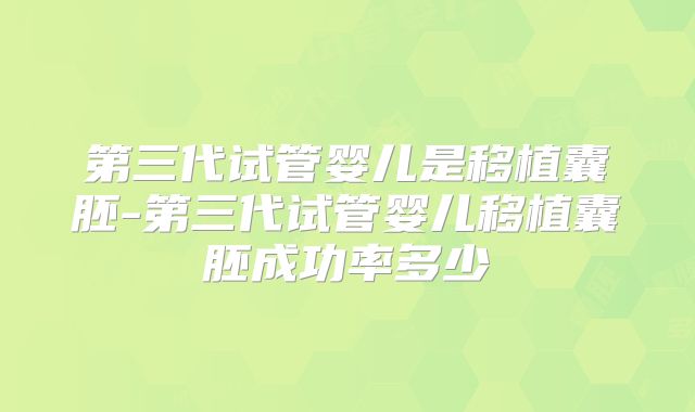 第三代试管婴儿是移植囊胚-第三代试管婴儿移植囊胚成功率多少