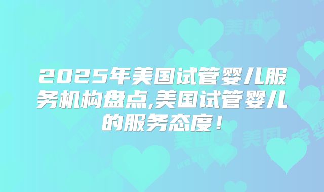 2025年美国试管婴儿服务机构盘点,美国试管婴儿的服务态度!