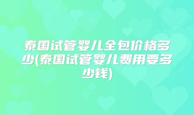 泰国试管婴儿全包价格多少(泰国试管婴儿费用要多少钱)