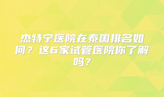 杰特宁医院在泰国排名如何？这6家试管医院你了解吗？