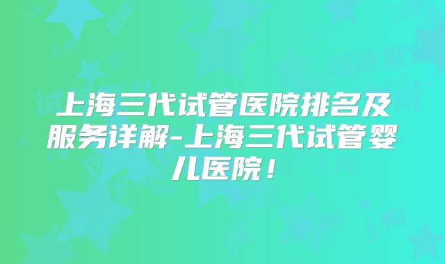 上海三代试管医院排名及服务详解-上海三代试管婴儿医院！