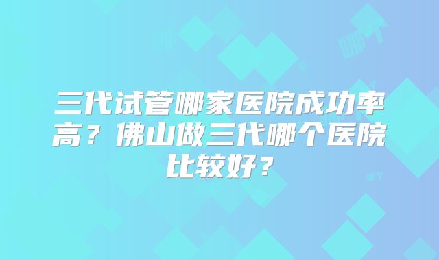 三代试管哪家医院成功率高？佛山做三代哪个医院比较好？