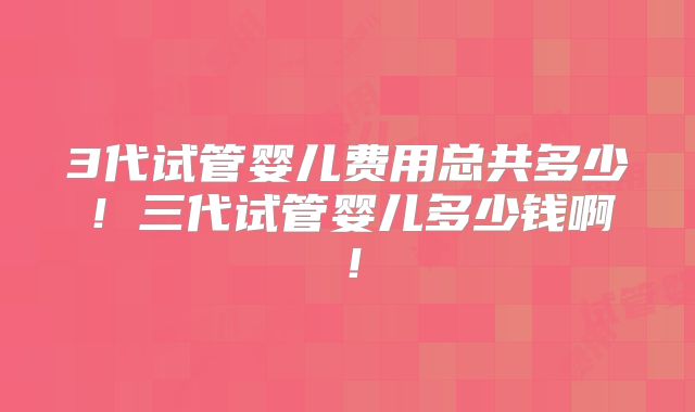 3代试管婴儿费用总共多少！三代试管婴儿多少钱啊！