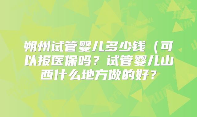 朔州试管婴儿多少钱（可以报医保吗？试管婴儿山西什么地方做的好？