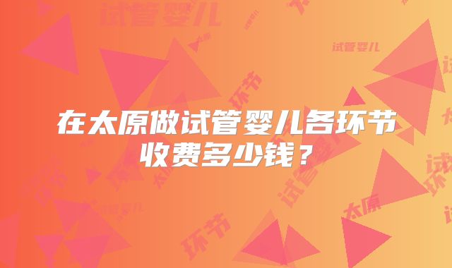 在太原做试管婴儿各环节收费多少钱？