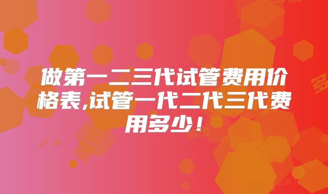 做第一二三代试管费用价格表,试管一代二代三代费用多少!