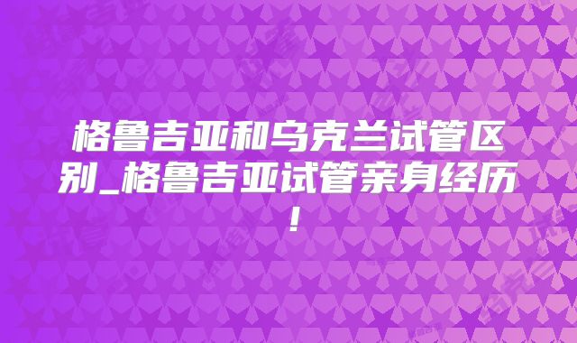 格鲁吉亚和乌克兰试管区别_格鲁吉亚试管亲身经历!