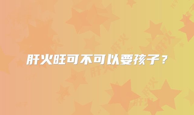 肝火旺可不可以要孩子?
