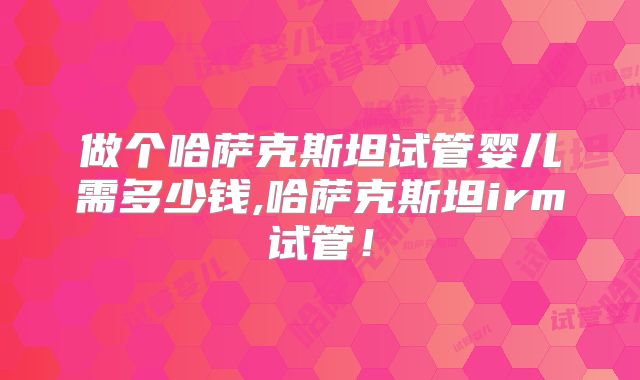 做个哈萨克斯坦试管婴儿需多少钱,哈萨克斯坦irm试管！