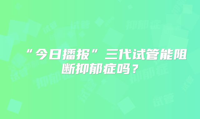 “今日播报”三代试管能阻断抑郁症吗？
