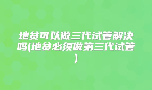 地贫可以做三代试管解决吗(地贫必须做第三代试管)