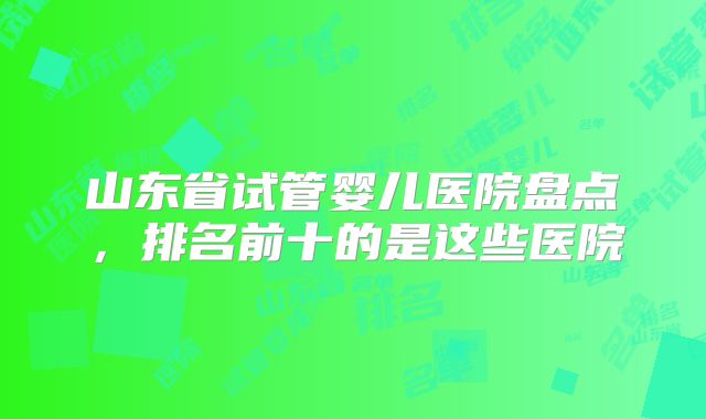 山东省试管婴儿医院盘点，排名前十的是这些医院