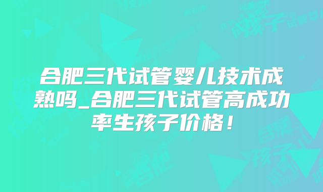合肥三代试管婴儿技术成熟吗_合肥三代试管高成功率生孩子价格!