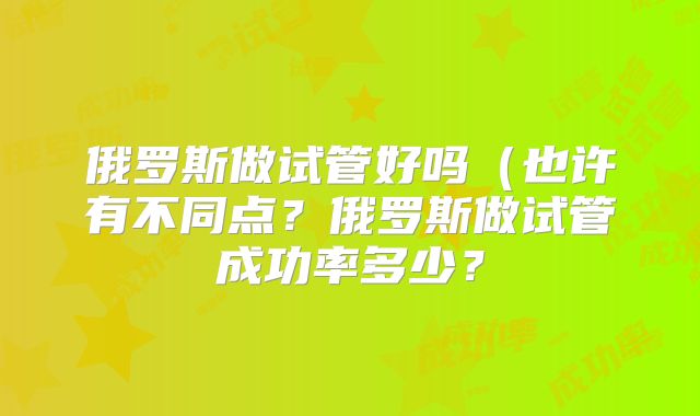 俄罗斯做试管好吗（也许有不同点？俄罗斯做试管成功率多少？