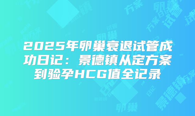 2025年卵巢衰退试管成功日记：景德镇从定方案到验孕HCG值全记录