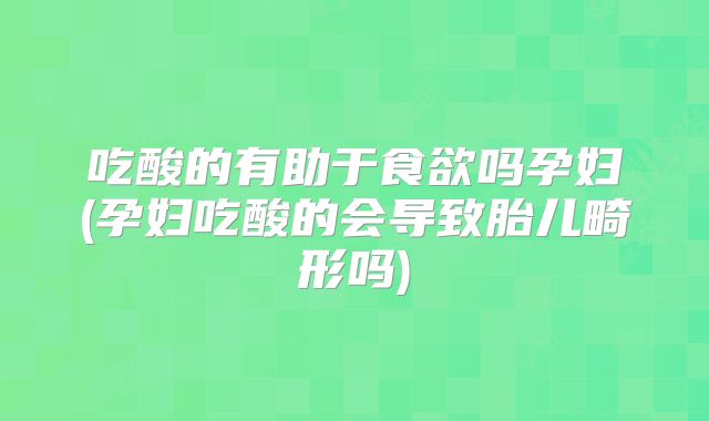 吃酸的有助于食欲吗孕妇(孕妇吃酸的会导致胎儿畸形吗)