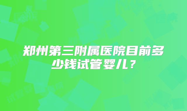 郑州第三附属医院目前多少钱试管婴儿？