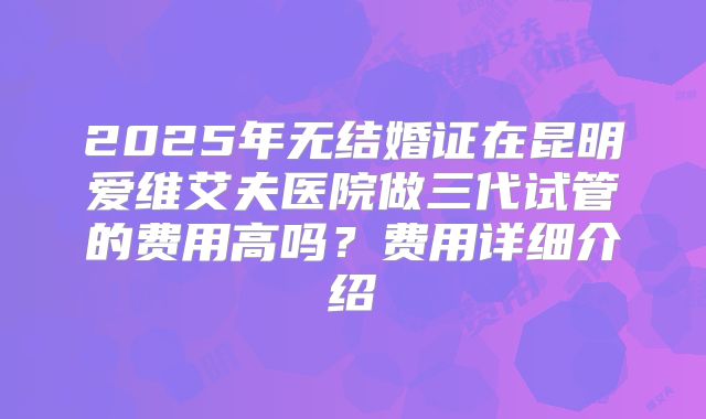2025年无结婚证在昆明爱维艾夫医院做三代试管的费用高吗？费用详细介绍