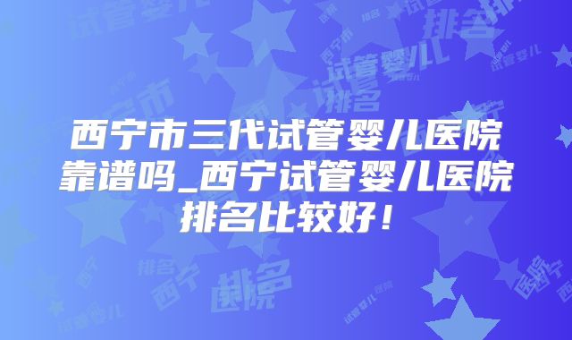 西宁市三代试管婴儿医院靠谱吗_西宁试管婴儿医院排名比较好！