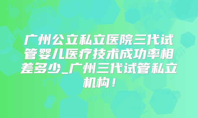 广州公立私立医院三代试管婴儿医疗技术成功率相差多少_广州三代试管私立机构！