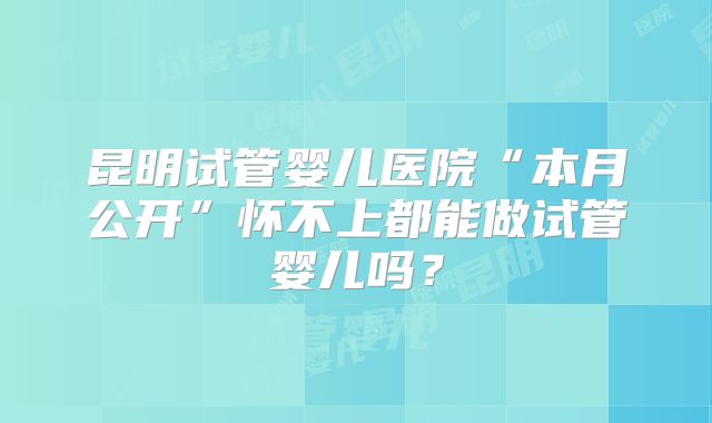 昆明试管婴儿医院“本月公开”怀不上都能做试管婴儿吗?